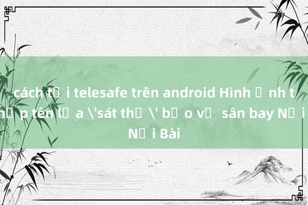cách tải telesafe trên android Hình ảnh tổ hợp tên lửa 'sát thủ' bảo vệ sân bay Nội Bài