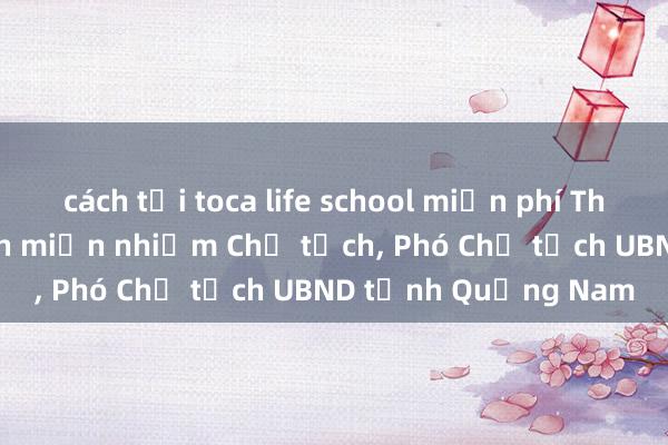 cách tải toca life school miễn phí Thủ tướng phê chuẩn miễn nhiệm Chủ tịch, Phó Chủ tịch UBND tỉnh Quảng Nam